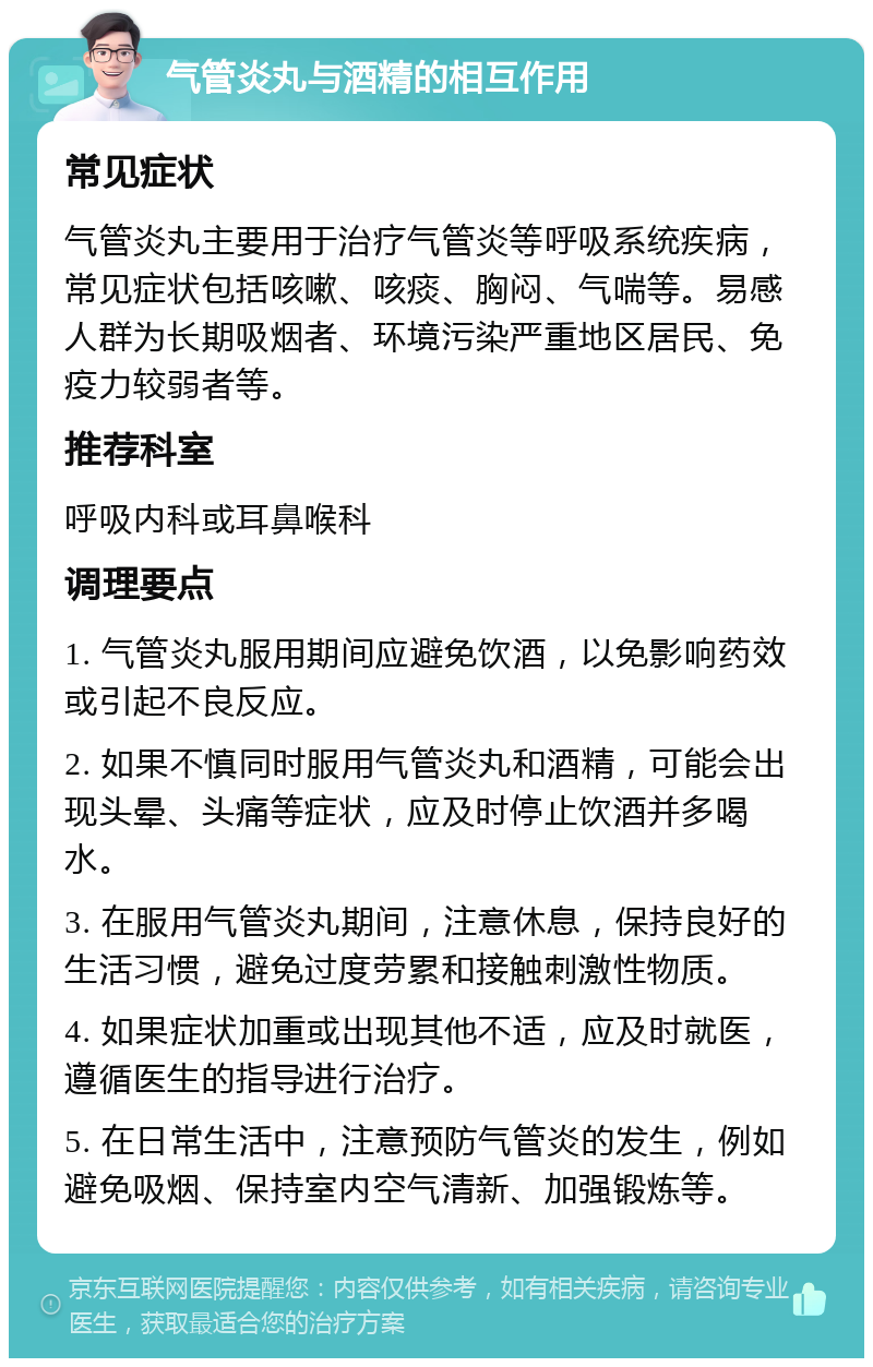 气管炎丸与酒精的相互作用 常见症状 气管炎丸主要用于治疗气管炎等呼吸系统疾病，常见症状包括咳嗽、咳痰、胸闷、气喘等。易感人群为长期吸烟者、环境污染严重地区居民、免疫力较弱者等。 推荐科室 呼吸内科或耳鼻喉科 调理要点 1. 气管炎丸服用期间应避免饮酒，以免影响药效或引起不良反应。 2. 如果不慎同时服用气管炎丸和酒精，可能会出现头晕、头痛等症状，应及时停止饮酒并多喝水。 3. 在服用气管炎丸期间，注意休息，保持良好的生活习惯，避免过度劳累和接触刺激性物质。 4. 如果症状加重或出现其他不适，应及时就医，遵循医生的指导进行治疗。 5. 在日常生活中，注意预防气管炎的发生，例如避免吸烟、保持室内空气清新、加强锻炼等。