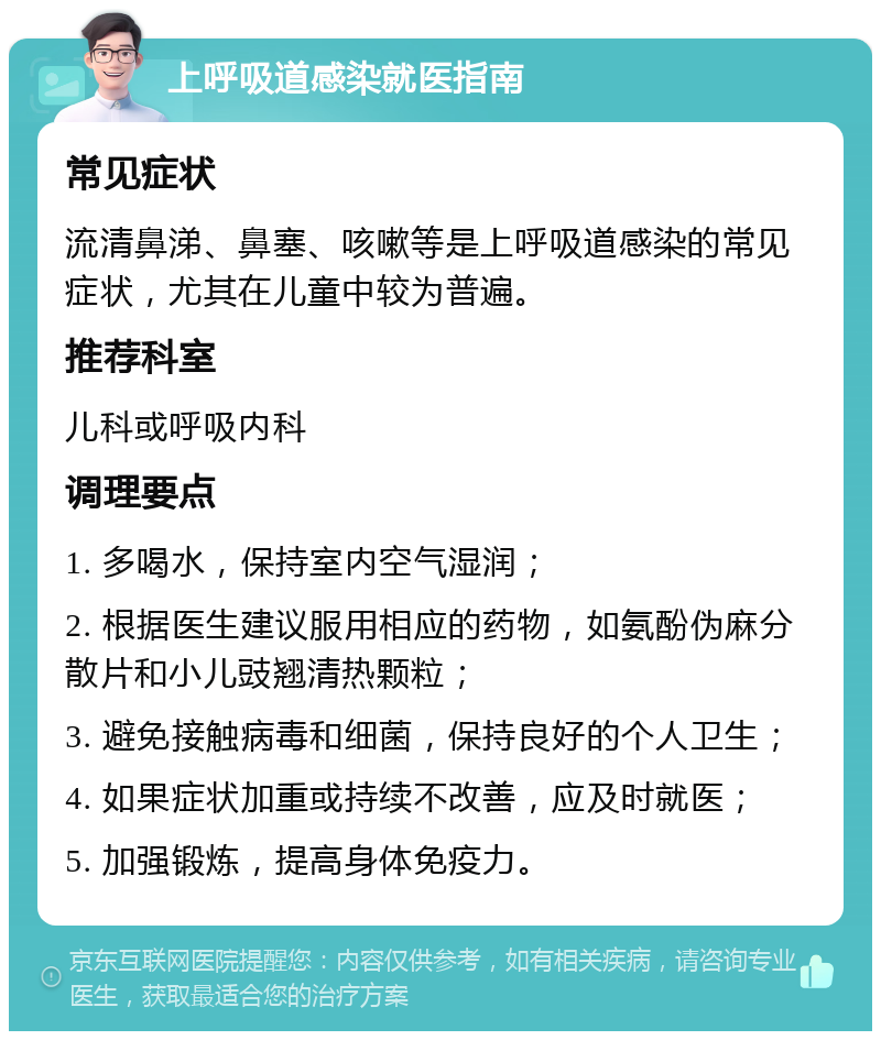 上呼吸道感染就医指南 常见症状 流清鼻涕、鼻塞、咳嗽等是上呼吸道感染的常见症状，尤其在儿童中较为普遍。 推荐科室 儿科或呼吸内科 调理要点 1. 多喝水，保持室内空气湿润； 2. 根据医生建议服用相应的药物，如氨酚伪麻分散片和小儿豉翘清热颗粒； 3. 避免接触病毒和细菌，保持良好的个人卫生； 4. 如果症状加重或持续不改善，应及时就医； 5. 加强锻炼，提高身体免疫力。