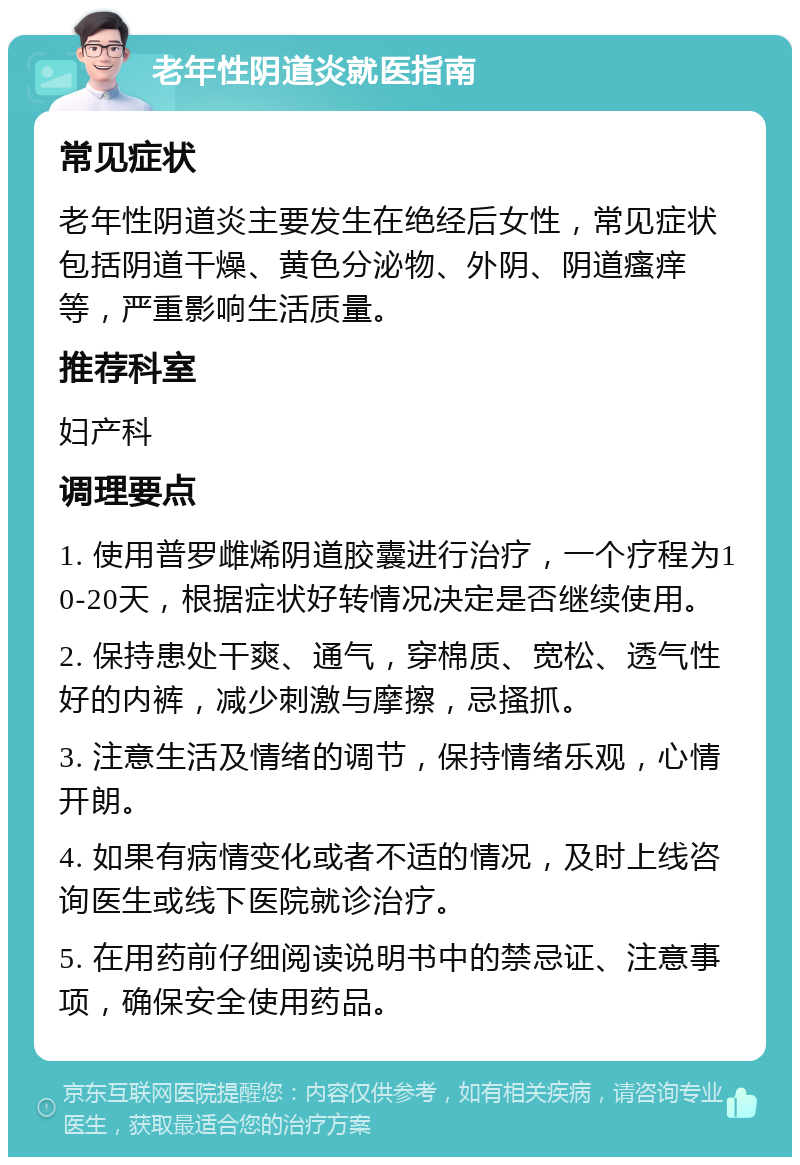 老年性阴道炎就医指南 常见症状 老年性阴道炎主要发生在绝经后女性，常见症状包括阴道干燥、黄色分泌物、外阴、阴道瘙痒等，严重影响生活质量。 推荐科室 妇产科 调理要点 1. 使用普罗雌烯阴道胶囊进行治疗，一个疗程为10-20天，根据症状好转情况决定是否继续使用。 2. 保持患处干爽、通气，穿棉质、宽松、透气性好的内裤，减少刺激与摩擦，忌搔抓。 3. 注意生活及情绪的调节，保持情绪乐观，心情开朗。 4. 如果有病情变化或者不适的情况，及时上线咨询医生或线下医院就诊治疗。 5. 在用药前仔细阅读说明书中的禁忌证、注意事项，确保安全使用药品。