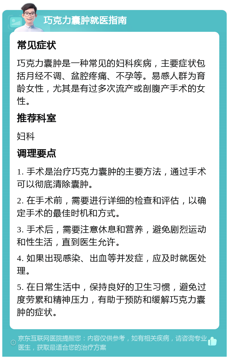 巧克力囊肿就医指南 常见症状 巧克力囊肿是一种常见的妇科疾病，主要症状包括月经不调、盆腔疼痛、不孕等。易感人群为育龄女性，尤其是有过多次流产或剖腹产手术的女性。 推荐科室 妇科 调理要点 1. 手术是治疗巧克力囊肿的主要方法，通过手术可以彻底清除囊肿。 2. 在手术前，需要进行详细的检查和评估，以确定手术的最佳时机和方式。 3. 手术后，需要注意休息和营养，避免剧烈运动和性生活，直到医生允许。 4. 如果出现感染、出血等并发症，应及时就医处理。 5. 在日常生活中，保持良好的卫生习惯，避免过度劳累和精神压力，有助于预防和缓解巧克力囊肿的症状。