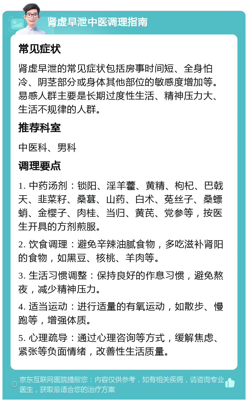 肾虚早泄中医调理指南 常见症状 肾虚早泄的常见症状包括房事时间短、全身怕冷、阴茎部分或身体其他部位的敏感度增加等。易感人群主要是长期过度性生活、精神压力大、生活不规律的人群。 推荐科室 中医科、男科 调理要点 1. 中药汤剂：锁阳、淫羊藿、黄精、枸杞、巴戟天、韭菜籽、桑葚、山药、白术、菟丝子、桑螵蛸、金樱子、肉桂、当归、黄芪、党参等，按医生开具的方剂煎服。 2. 饮食调理：避免辛辣油腻食物，多吃滋补肾阳的食物，如黑豆、核桃、羊肉等。 3. 生活习惯调整：保持良好的作息习惯，避免熬夜，减少精神压力。 4. 适当运动：进行适量的有氧运动，如散步、慢跑等，增强体质。 5. 心理疏导：通过心理咨询等方式，缓解焦虑、紧张等负面情绪，改善性生活质量。