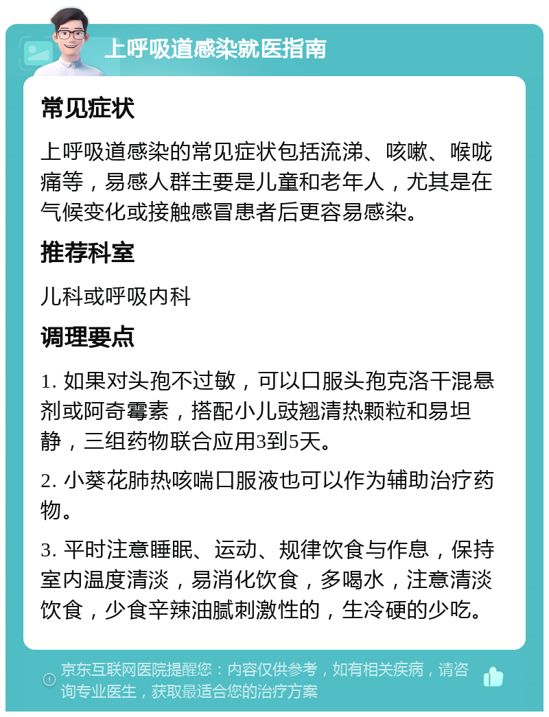 上呼吸道感染就医指南 常见症状 上呼吸道感染的常见症状包括流涕、咳嗽、喉咙痛等，易感人群主要是儿童和老年人，尤其是在气候变化或接触感冒患者后更容易感染。 推荐科室 儿科或呼吸内科 调理要点 1. 如果对头孢不过敏，可以口服头孢克洛干混悬剂或阿奇霉素，搭配小儿豉翘清热颗粒和易坦静，三组药物联合应用3到5天。 2. 小葵花肺热咳喘口服液也可以作为辅助治疗药物。 3. 平时注意睡眠、运动、规律饮食与作息，保持室内温度清淡，易消化饮食，多喝水，注意清淡饮食，少食辛辣油腻刺激性的，生冷硬的少吃。