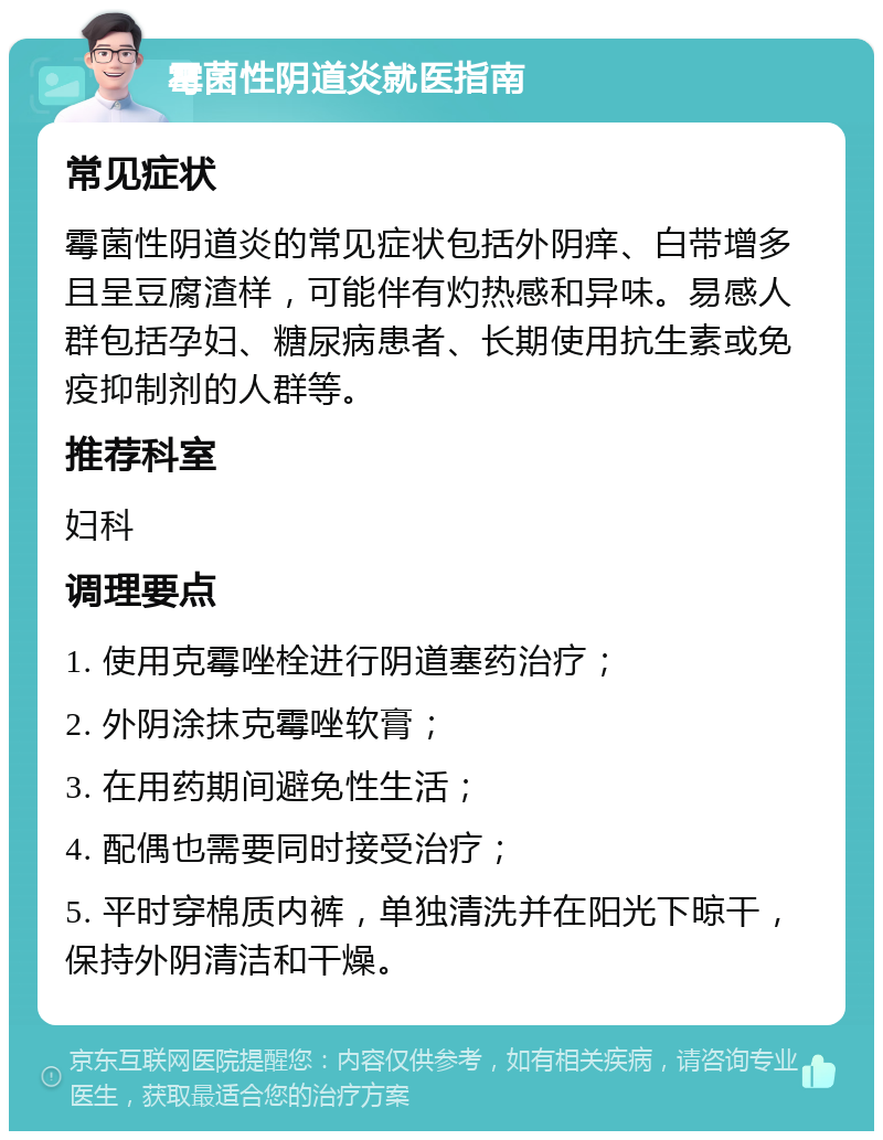 霉菌性阴道炎就医指南 常见症状 霉菌性阴道炎的常见症状包括外阴痒、白带增多且呈豆腐渣样，可能伴有灼热感和异味。易感人群包括孕妇、糖尿病患者、长期使用抗生素或免疫抑制剂的人群等。 推荐科室 妇科 调理要点 1. 使用克霉唑栓进行阴道塞药治疗； 2. 外阴涂抹克霉唑软膏； 3. 在用药期间避免性生活； 4. 配偶也需要同时接受治疗； 5. 平时穿棉质内裤，单独清洗并在阳光下晾干，保持外阴清洁和干燥。