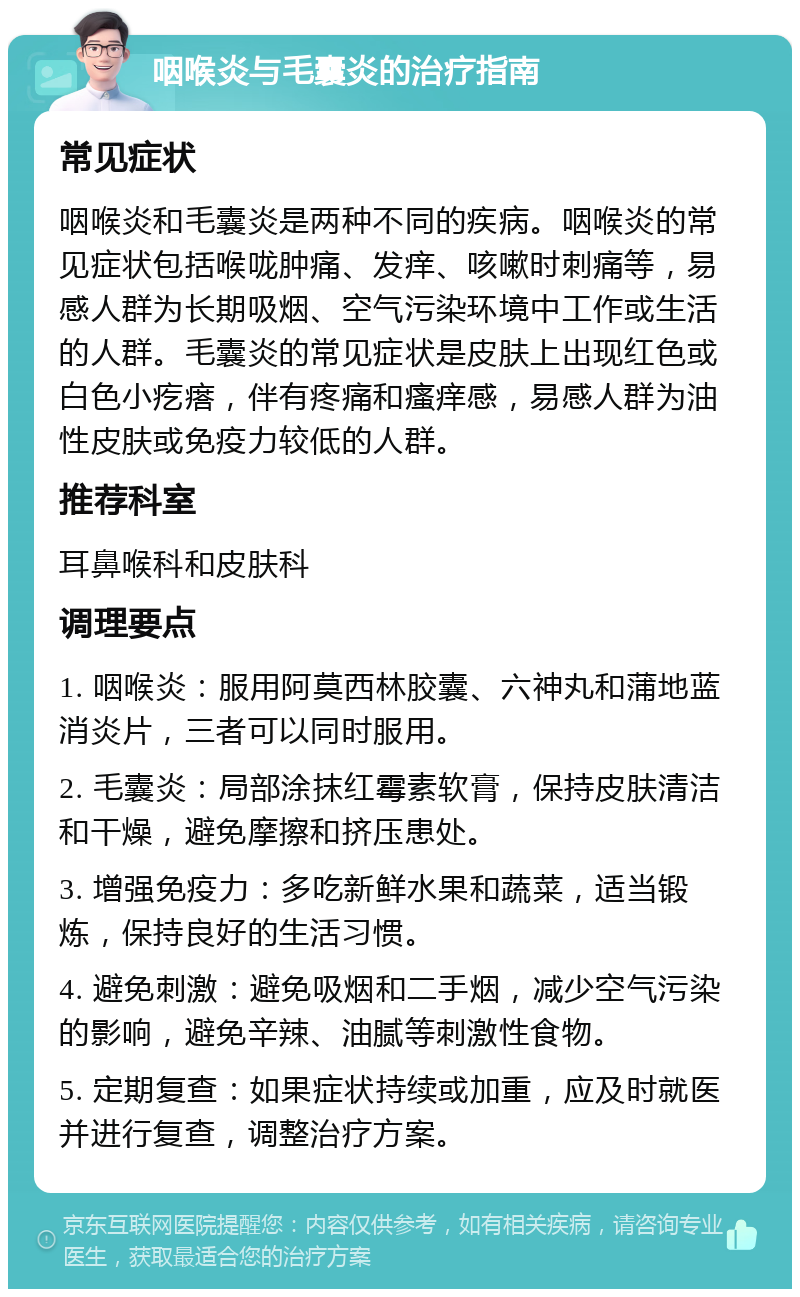 咽喉炎与毛囊炎的治疗指南 常见症状 咽喉炎和毛囊炎是两种不同的疾病。咽喉炎的常见症状包括喉咙肿痛、发痒、咳嗽时刺痛等，易感人群为长期吸烟、空气污染环境中工作或生活的人群。毛囊炎的常见症状是皮肤上出现红色或白色小疙瘩，伴有疼痛和瘙痒感，易感人群为油性皮肤或免疫力较低的人群。 推荐科室 耳鼻喉科和皮肤科 调理要点 1. 咽喉炎：服用阿莫西林胶囊、六神丸和蒲地蓝消炎片，三者可以同时服用。 2. 毛囊炎：局部涂抹红霉素软膏，保持皮肤清洁和干燥，避免摩擦和挤压患处。 3. 增强免疫力：多吃新鲜水果和蔬菜，适当锻炼，保持良好的生活习惯。 4. 避免刺激：避免吸烟和二手烟，减少空气污染的影响，避免辛辣、油腻等刺激性食物。 5. 定期复查：如果症状持续或加重，应及时就医并进行复查，调整治疗方案。