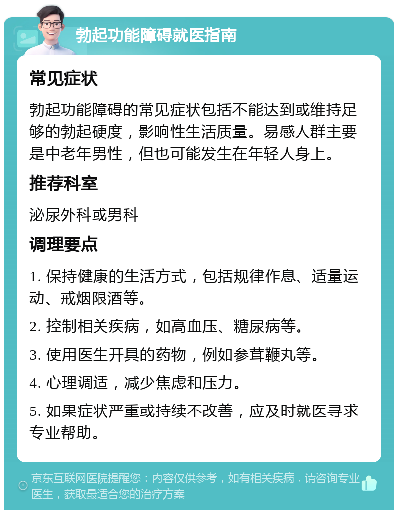 勃起功能障碍就医指南 常见症状 勃起功能障碍的常见症状包括不能达到或维持足够的勃起硬度，影响性生活质量。易感人群主要是中老年男性，但也可能发生在年轻人身上。 推荐科室 泌尿外科或男科 调理要点 1. 保持健康的生活方式，包括规律作息、适量运动、戒烟限酒等。 2. 控制相关疾病，如高血压、糖尿病等。 3. 使用医生开具的药物，例如参茸鞭丸等。 4. 心理调适，减少焦虑和压力。 5. 如果症状严重或持续不改善，应及时就医寻求专业帮助。