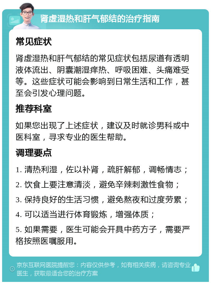 肾虚湿热和肝气郁结的治疗指南 常见症状 肾虚湿热和肝气郁结的常见症状包括尿道有透明液体流出、阴囊潮湿痒热、呼吸困难、头痛难受等。这些症状可能会影响到日常生活和工作，甚至会引发心理问题。 推荐科室 如果您出现了上述症状，建议及时就诊男科或中医科室，寻求专业的医生帮助。 调理要点 1. 清热利湿，佐以补肾，疏肝解郁，调畅情志； 2. 饮食上要注意清淡，避免辛辣刺激性食物； 3. 保持良好的生活习惯，避免熬夜和过度劳累； 4. 可以适当进行体育锻炼，增强体质； 5. 如果需要，医生可能会开具中药方子，需要严格按照医嘱服用。