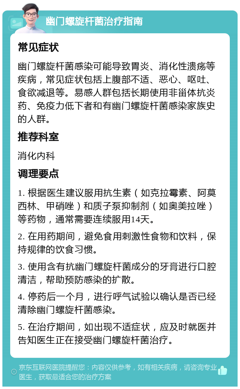 幽门螺旋杆菌治疗指南 常见症状 幽门螺旋杆菌感染可能导致胃炎、消化性溃疡等疾病，常见症状包括上腹部不适、恶心、呕吐、食欲减退等。易感人群包括长期使用非甾体抗炎药、免疫力低下者和有幽门螺旋杆菌感染家族史的人群。 推荐科室 消化内科 调理要点 1. 根据医生建议服用抗生素（如克拉霉素、阿莫西林、甲硝唑）和质子泵抑制剂（如奥美拉唑）等药物，通常需要连续服用14天。 2. 在用药期间，避免食用刺激性食物和饮料，保持规律的饮食习惯。 3. 使用含有抗幽门螺旋杆菌成分的牙膏进行口腔清洁，帮助预防感染的扩散。 4. 停药后一个月，进行呼气试验以确认是否已经清除幽门螺旋杆菌感染。 5. 在治疗期间，如出现不适症状，应及时就医并告知医生正在接受幽门螺旋杆菌治疗。