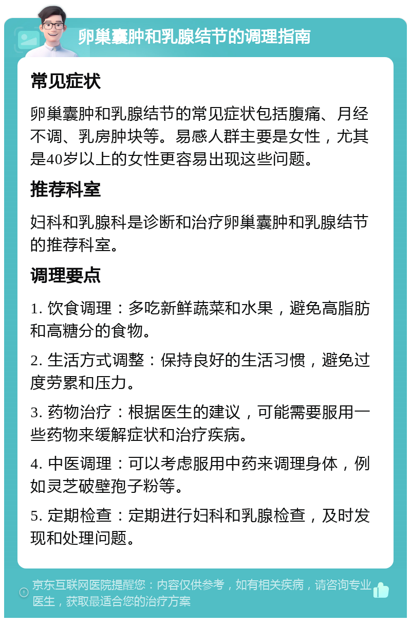 卵巢囊肿和乳腺结节的调理指南 常见症状 卵巢囊肿和乳腺结节的常见症状包括腹痛、月经不调、乳房肿块等。易感人群主要是女性，尤其是40岁以上的女性更容易出现这些问题。 推荐科室 妇科和乳腺科是诊断和治疗卵巢囊肿和乳腺结节的推荐科室。 调理要点 1. 饮食调理：多吃新鲜蔬菜和水果，避免高脂肪和高糖分的食物。 2. 生活方式调整：保持良好的生活习惯，避免过度劳累和压力。 3. 药物治疗：根据医生的建议，可能需要服用一些药物来缓解症状和治疗疾病。 4. 中医调理：可以考虑服用中药来调理身体，例如灵芝破壁孢子粉等。 5. 定期检查：定期进行妇科和乳腺检查，及时发现和处理问题。