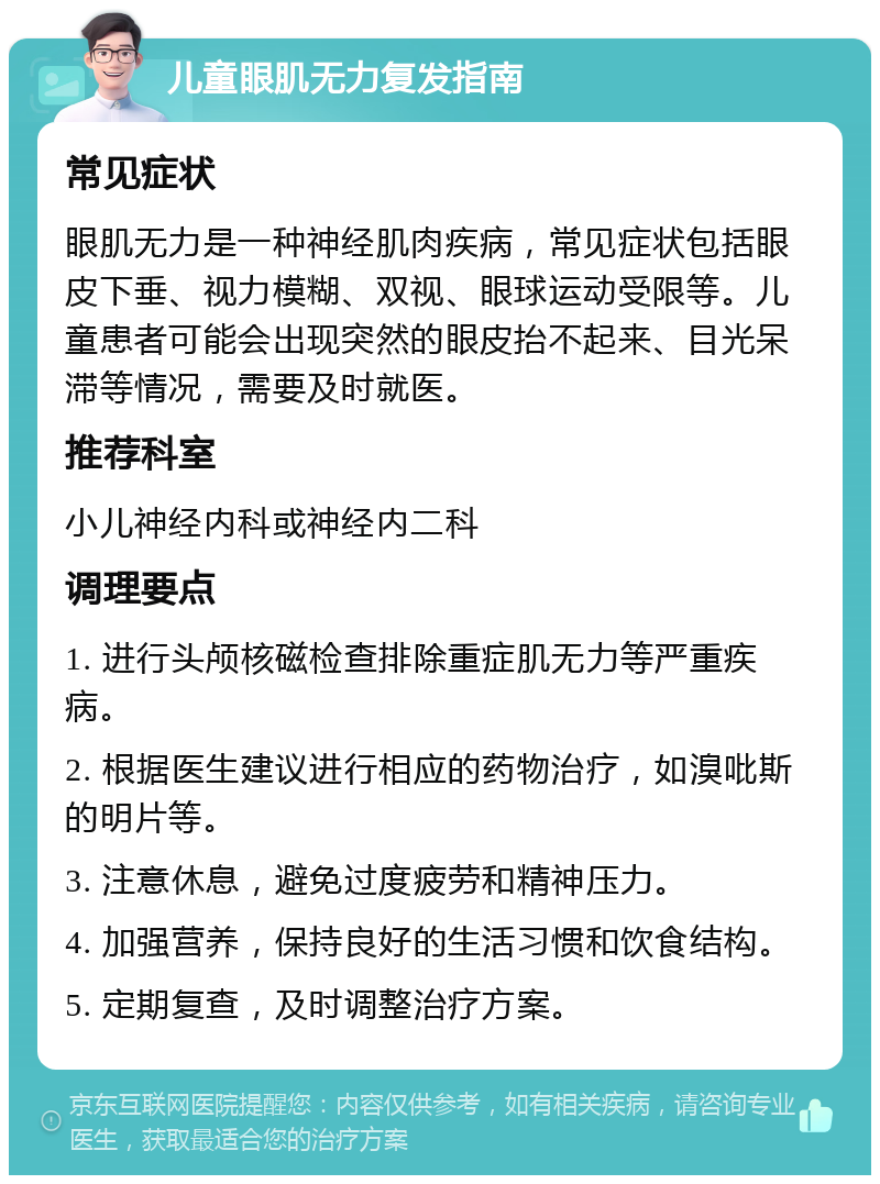 儿童眼肌无力复发指南 常见症状 眼肌无力是一种神经肌肉疾病，常见症状包括眼皮下垂、视力模糊、双视、眼球运动受限等。儿童患者可能会出现突然的眼皮抬不起来、目光呆滞等情况，需要及时就医。 推荐科室 小儿神经内科或神经内二科 调理要点 1. 进行头颅核磁检查排除重症肌无力等严重疾病。 2. 根据医生建议进行相应的药物治疗，如溴吡斯的明片等。 3. 注意休息，避免过度疲劳和精神压力。 4. 加强营养，保持良好的生活习惯和饮食结构。 5. 定期复查，及时调整治疗方案。