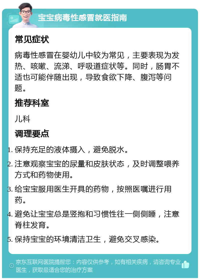 宝宝病毒性感冒就医指南 常见症状 病毒性感冒在婴幼儿中较为常见，主要表现为发热、咳嗽、流涕、呼吸道症状等。同时，肠胃不适也可能伴随出现，导致食欲下降、腹泻等问题。 推荐科室 儿科 调理要点 保持充足的液体摄入，避免脱水。 注意观察宝宝的尿量和皮肤状态，及时调整喂养方式和药物使用。 给宝宝服用医生开具的药物，按照医嘱进行用药。 避免让宝宝总是竖抱和习惯性往一侧侧睡，注意脊柱发育。 保持宝宝的环境清洁卫生，避免交叉感染。