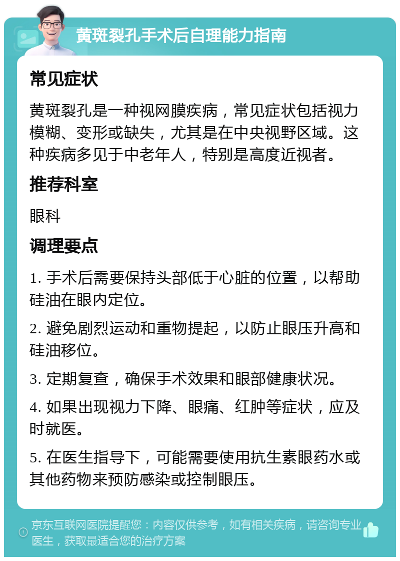 黄斑裂孔手术后自理能力指南 常见症状 黄斑裂孔是一种视网膜疾病，常见症状包括视力模糊、变形或缺失，尤其是在中央视野区域。这种疾病多见于中老年人，特别是高度近视者。 推荐科室 眼科 调理要点 1. 手术后需要保持头部低于心脏的位置，以帮助硅油在眼内定位。 2. 避免剧烈运动和重物提起，以防止眼压升高和硅油移位。 3. 定期复查，确保手术效果和眼部健康状况。 4. 如果出现视力下降、眼痛、红肿等症状，应及时就医。 5. 在医生指导下，可能需要使用抗生素眼药水或其他药物来预防感染或控制眼压。