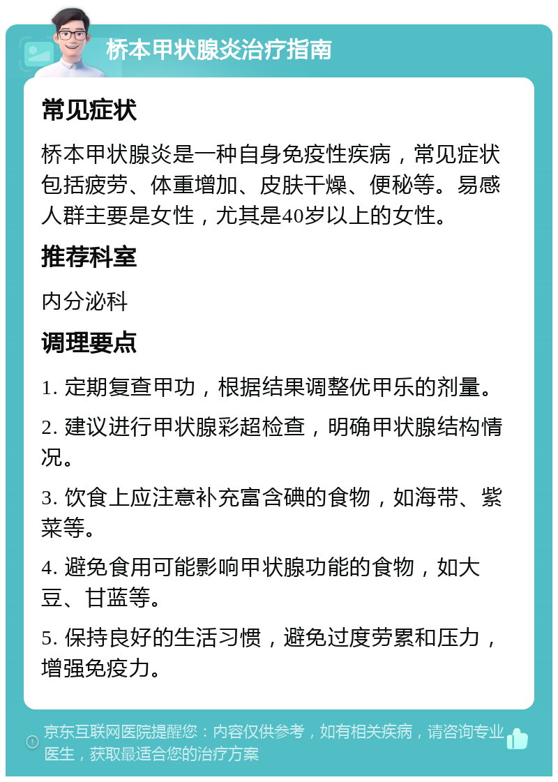 桥本甲状腺炎治疗指南 常见症状 桥本甲状腺炎是一种自身免疫性疾病，常见症状包括疲劳、体重增加、皮肤干燥、便秘等。易感人群主要是女性，尤其是40岁以上的女性。 推荐科室 内分泌科 调理要点 1. 定期复查甲功，根据结果调整优甲乐的剂量。 2. 建议进行甲状腺彩超检查，明确甲状腺结构情况。 3. 饮食上应注意补充富含碘的食物，如海带、紫菜等。 4. 避免食用可能影响甲状腺功能的食物，如大豆、甘蓝等。 5. 保持良好的生活习惯，避免过度劳累和压力，增强免疫力。