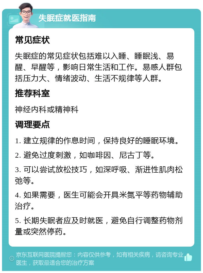 失眠症就医指南 常见症状 失眠症的常见症状包括难以入睡、睡眠浅、易醒、早醒等，影响日常生活和工作。易感人群包括压力大、情绪波动、生活不规律等人群。 推荐科室 神经内科或精神科 调理要点 1. 建立规律的作息时间，保持良好的睡眠环境。 2. 避免过度刺激，如咖啡因、尼古丁等。 3. 可以尝试放松技巧，如深呼吸、渐进性肌肉松弛等。 4. 如果需要，医生可能会开具米氮平等药物辅助治疗。 5. 长期失眠者应及时就医，避免自行调整药物剂量或突然停药。