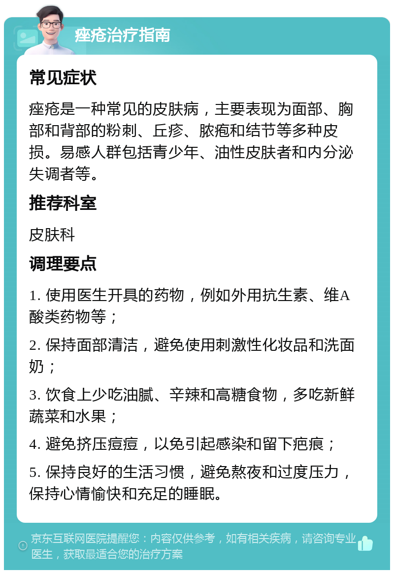 痤疮治疗指南 常见症状 痤疮是一种常见的皮肤病，主要表现为面部、胸部和背部的粉刺、丘疹、脓疱和结节等多种皮损。易感人群包括青少年、油性皮肤者和内分泌失调者等。 推荐科室 皮肤科 调理要点 1. 使用医生开具的药物，例如外用抗生素、维A酸类药物等； 2. 保持面部清洁，避免使用刺激性化妆品和洗面奶； 3. 饮食上少吃油腻、辛辣和高糖食物，多吃新鲜蔬菜和水果； 4. 避免挤压痘痘，以免引起感染和留下疤痕； 5. 保持良好的生活习惯，避免熬夜和过度压力，保持心情愉快和充足的睡眠。