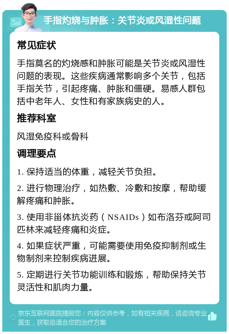 手指灼烧与肿胀：关节炎或风湿性问题 常见症状 手指莫名的灼烧感和肿胀可能是关节炎或风湿性问题的表现。这些疾病通常影响多个关节，包括手指关节，引起疼痛、肿胀和僵硬。易感人群包括中老年人、女性和有家族病史的人。 推荐科室 风湿免疫科或骨科 调理要点 1. 保持适当的体重，减轻关节负担。 2. 进行物理治疗，如热敷、冷敷和按摩，帮助缓解疼痛和肿胀。 3. 使用非甾体抗炎药（NSAIDs）如布洛芬或阿司匹林来减轻疼痛和炎症。 4. 如果症状严重，可能需要使用免疫抑制剂或生物制剂来控制疾病进展。 5. 定期进行关节功能训练和锻炼，帮助保持关节灵活性和肌肉力量。