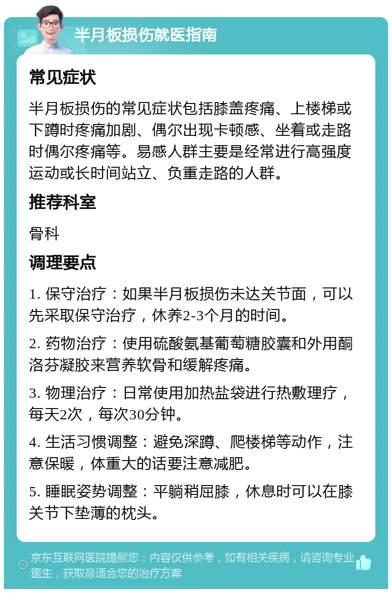 半月板损伤就医指南 常见症状 半月板损伤的常见症状包括膝盖疼痛、上楼梯或下蹲时疼痛加剧、偶尔出现卡顿感、坐着或走路时偶尔疼痛等。易感人群主要是经常进行高强度运动或长时间站立、负重走路的人群。 推荐科室 骨科 调理要点 1. 保守治疗：如果半月板损伤未达关节面，可以先采取保守治疗，休养2-3个月的时间。 2. 药物治疗：使用硫酸氨基葡萄糖胶囊和外用酮洛芬凝胶来营养软骨和缓解疼痛。 3. 物理治疗：日常使用加热盐袋进行热敷理疗，每天2次，每次30分钟。 4. 生活习惯调整：避免深蹲、爬楼梯等动作，注意保暖，体重大的话要注意减肥。 5. 睡眠姿势调整：平躺稍屈膝，休息时可以在膝关节下垫薄的枕头。