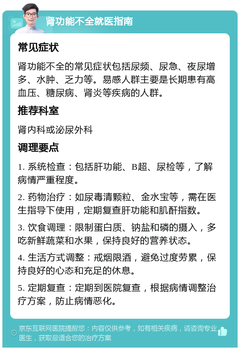 肾功能不全就医指南 常见症状 肾功能不全的常见症状包括尿频、尿急、夜尿增多、水肿、乏力等。易感人群主要是长期患有高血压、糖尿病、肾炎等疾病的人群。 推荐科室 肾内科或泌尿外科 调理要点 1. 系统检查：包括肝功能、B超、尿检等，了解病情严重程度。 2. 药物治疗：如尿毒清颗粒、金水宝等，需在医生指导下使用，定期复查肝功能和肌酐指数。 3. 饮食调理：限制蛋白质、钠盐和磷的摄入，多吃新鲜蔬菜和水果，保持良好的营养状态。 4. 生活方式调整：戒烟限酒，避免过度劳累，保持良好的心态和充足的休息。 5. 定期复查：定期到医院复查，根据病情调整治疗方案，防止病情恶化。