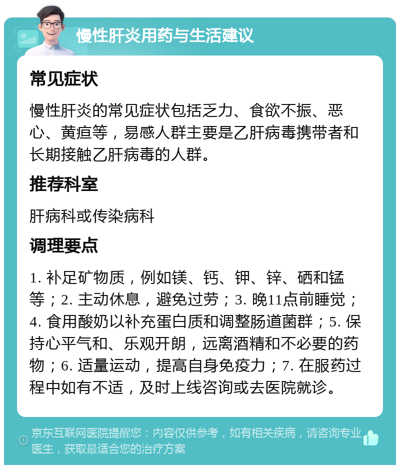 慢性肝炎用药与生活建议 常见症状 慢性肝炎的常见症状包括乏力、食欲不振、恶心、黄疸等，易感人群主要是乙肝病毒携带者和长期接触乙肝病毒的人群。 推荐科室 肝病科或传染病科 调理要点 1. 补足矿物质，例如镁、钙、钾、锌、硒和锰等；2. 主动休息，避免过劳；3. 晚11点前睡觉；4. 食用酸奶以补充蛋白质和调整肠道菌群；5. 保持心平气和、乐观开朗，远离酒精和不必要的药物；6. 适量运动，提高自身免疫力；7. 在服药过程中如有不适，及时上线咨询或去医院就诊。