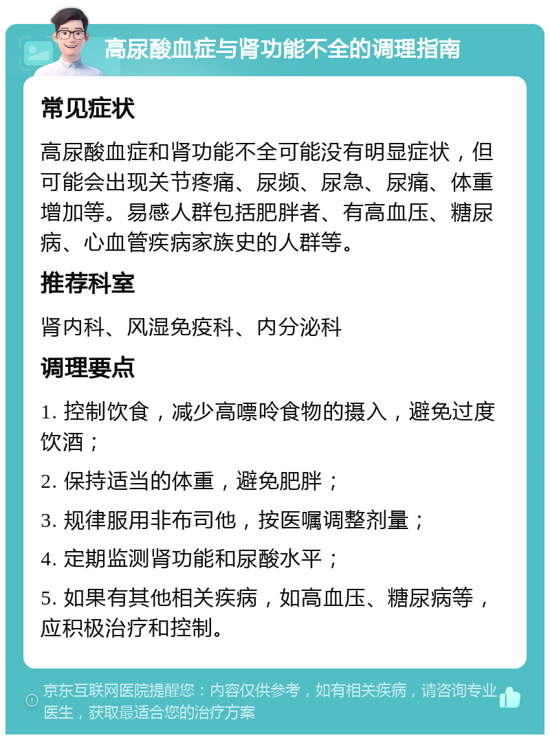 高尿酸血症与肾功能不全的调理指南 常见症状 高尿酸血症和肾功能不全可能没有明显症状，但可能会出现关节疼痛、尿频、尿急、尿痛、体重增加等。易感人群包括肥胖者、有高血压、糖尿病、心血管疾病家族史的人群等。 推荐科室 肾内科、风湿免疫科、内分泌科 调理要点 1. 控制饮食，减少高嘌呤食物的摄入，避免过度饮酒； 2. 保持适当的体重，避免肥胖； 3. 规律服用非布司他，按医嘱调整剂量； 4. 定期监测肾功能和尿酸水平； 5. 如果有其他相关疾病，如高血压、糖尿病等，应积极治疗和控制。