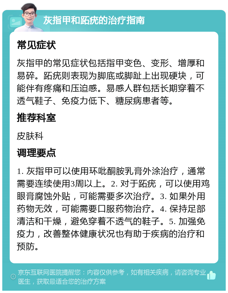 灰指甲和跖疣的治疗指南 常见症状 灰指甲的常见症状包括指甲变色、变形、增厚和易碎。跖疣则表现为脚底或脚趾上出现硬块，可能伴有疼痛和压迫感。易感人群包括长期穿着不透气鞋子、免疫力低下、糖尿病患者等。 推荐科室 皮肤科 调理要点 1. 灰指甲可以使用环吡酮胺乳膏外涂治疗，通常需要连续使用3周以上。2. 对于跖疣，可以使用鸡眼膏腐蚀外贴，可能需要多次治疗。3. 如果外用药物无效，可能需要口服药物治疗。4. 保持足部清洁和干燥，避免穿着不透气的鞋子。5. 加强免疫力，改善整体健康状况也有助于疾病的治疗和预防。