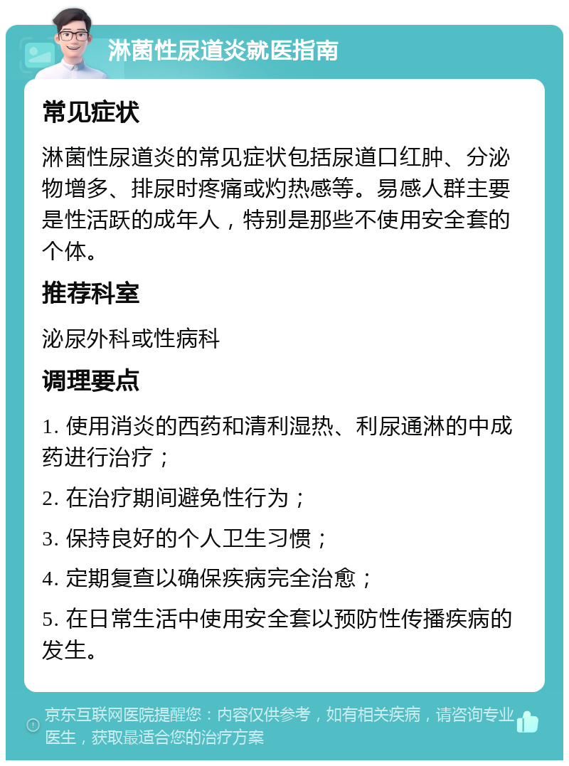 淋菌性尿道炎就医指南 常见症状 淋菌性尿道炎的常见症状包括尿道口红肿、分泌物增多、排尿时疼痛或灼热感等。易感人群主要是性活跃的成年人，特别是那些不使用安全套的个体。 推荐科室 泌尿外科或性病科 调理要点 1. 使用消炎的西药和清利湿热、利尿通淋的中成药进行治疗； 2. 在治疗期间避免性行为； 3. 保持良好的个人卫生习惯； 4. 定期复查以确保疾病完全治愈； 5. 在日常生活中使用安全套以预防性传播疾病的发生。