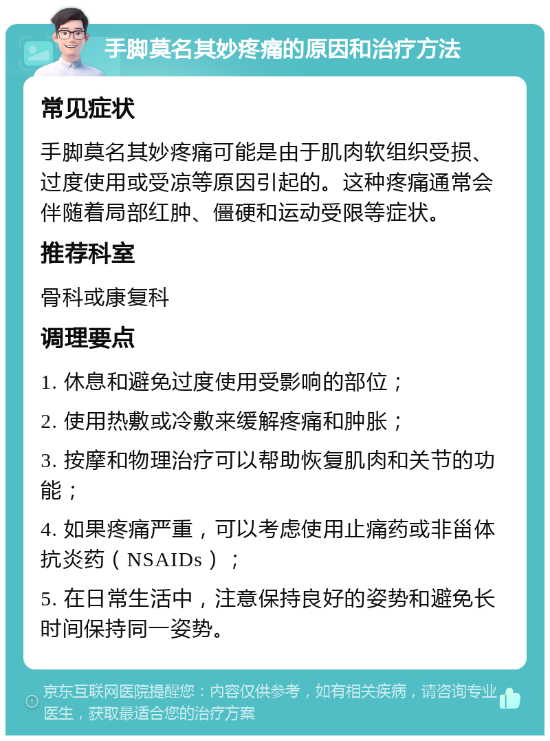 手脚莫名其妙疼痛的原因和治疗方法 常见症状 手脚莫名其妙疼痛可能是由于肌肉软组织受损、过度使用或受凉等原因引起的。这种疼痛通常会伴随着局部红肿、僵硬和运动受限等症状。 推荐科室 骨科或康复科 调理要点 1. 休息和避免过度使用受影响的部位； 2. 使用热敷或冷敷来缓解疼痛和肿胀； 3. 按摩和物理治疗可以帮助恢复肌肉和关节的功能； 4. 如果疼痛严重，可以考虑使用止痛药或非甾体抗炎药（NSAIDs）； 5. 在日常生活中，注意保持良好的姿势和避免长时间保持同一姿势。