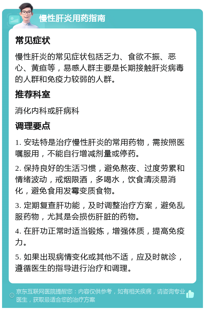 慢性肝炎用药指南 常见症状 慢性肝炎的常见症状包括乏力、食欲不振、恶心、黄疸等，易感人群主要是长期接触肝炎病毒的人群和免疫力较弱的人群。 推荐科室 消化内科或肝病科 调理要点 1. 安珐特是治疗慢性肝炎的常用药物，需按照医嘱服用，不能自行增减剂量或停药。 2. 保持良好的生活习惯，避免熬夜、过度劳累和情绪波动，戒烟限酒，多喝水，饮食清淡易消化，避免食用发霉变质食物。 3. 定期复查肝功能，及时调整治疗方案，避免乱服药物，尤其是会损伤肝脏的药物。 4. 在肝功正常时适当锻炼，增强体质，提高免疫力。 5. 如果出现病情变化或其他不适，应及时就诊，遵循医生的指导进行治疗和调理。