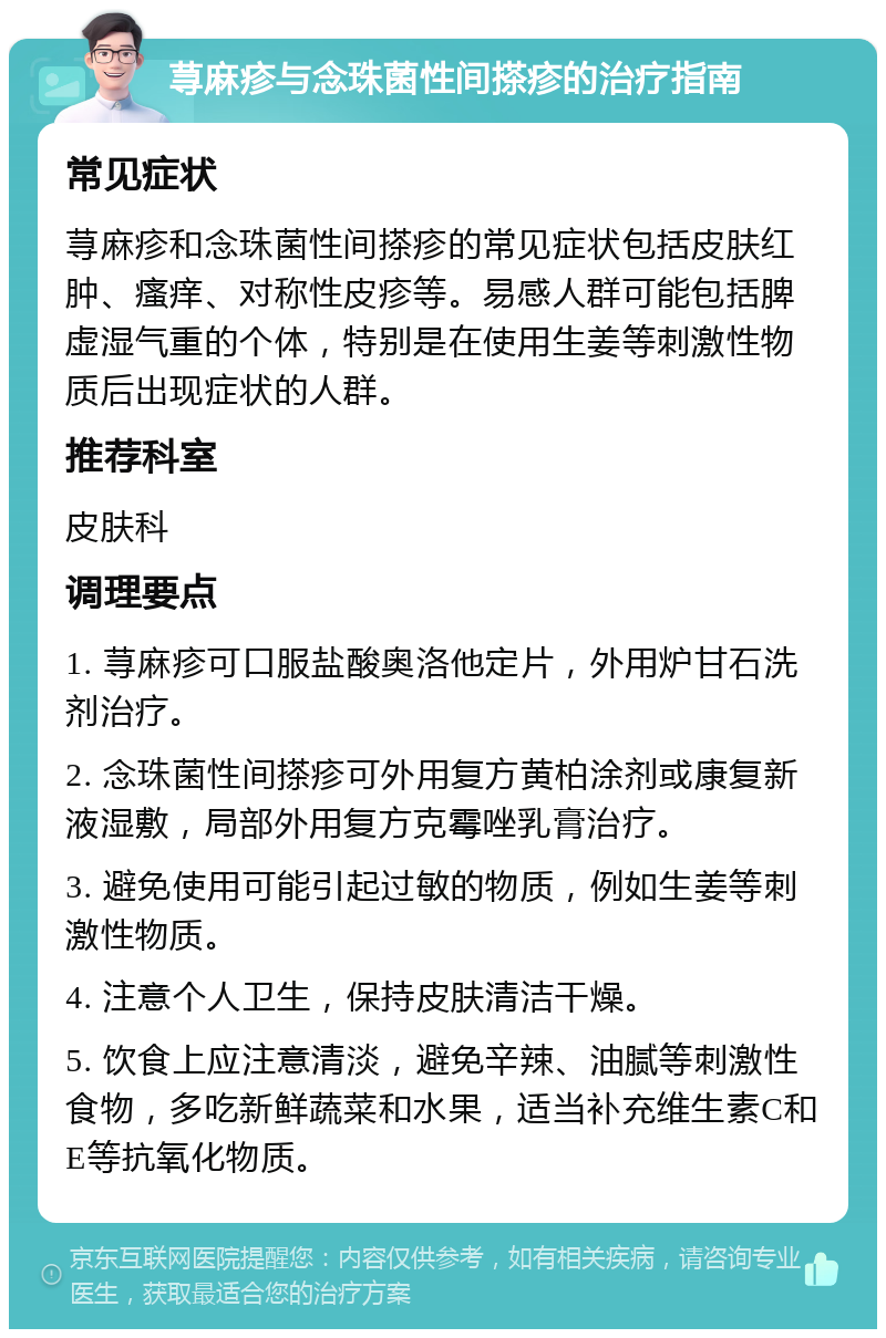 荨麻疹与念珠菌性间搽疹的治疗指南 常见症状 荨麻疹和念珠菌性间搽疹的常见症状包括皮肤红肿、瘙痒、对称性皮疹等。易感人群可能包括脾虚湿气重的个体，特别是在使用生姜等刺激性物质后出现症状的人群。 推荐科室 皮肤科 调理要点 1. 荨麻疹可口服盐酸奥洛他定片，外用炉甘石洗剂治疗。 2. 念珠菌性间搽疹可外用复方黄柏涂剂或康复新液湿敷，局部外用复方克霉唑乳膏治疗。 3. 避免使用可能引起过敏的物质，例如生姜等刺激性物质。 4. 注意个人卫生，保持皮肤清洁干燥。 5. 饮食上应注意清淡，避免辛辣、油腻等刺激性食物，多吃新鲜蔬菜和水果，适当补充维生素C和E等抗氧化物质。