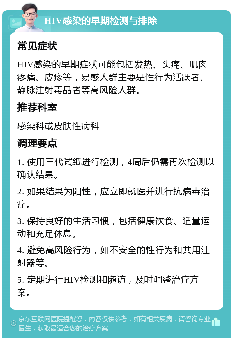 HIV感染的早期检测与排除 常见症状 HIV感染的早期症状可能包括发热、头痛、肌肉疼痛、皮疹等，易感人群主要是性行为活跃者、静脉注射毒品者等高风险人群。 推荐科室 感染科或皮肤性病科 调理要点 1. 使用三代试纸进行检测，4周后仍需再次检测以确认结果。 2. 如果结果为阳性，应立即就医并进行抗病毒治疗。 3. 保持良好的生活习惯，包括健康饮食、适量运动和充足休息。 4. 避免高风险行为，如不安全的性行为和共用注射器等。 5. 定期进行HIV检测和随访，及时调整治疗方案。