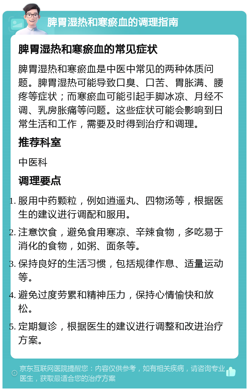 脾胃湿热和寒瘀血的调理指南 脾胃湿热和寒瘀血的常见症状 脾胃湿热和寒瘀血是中医中常见的两种体质问题。脾胃湿热可能导致口臭、口苦、胃胀满、腰疼等症状；而寒瘀血可能引起手脚冰凉、月经不调、乳房胀痛等问题。这些症状可能会影响到日常生活和工作，需要及时得到治疗和调理。 推荐科室 中医科 调理要点 服用中药颗粒，例如逍遥丸、四物汤等，根据医生的建议进行调配和服用。 注意饮食，避免食用寒凉、辛辣食物，多吃易于消化的食物，如粥、面条等。 保持良好的生活习惯，包括规律作息、适量运动等。 避免过度劳累和精神压力，保持心情愉快和放松。 定期复诊，根据医生的建议进行调整和改进治疗方案。