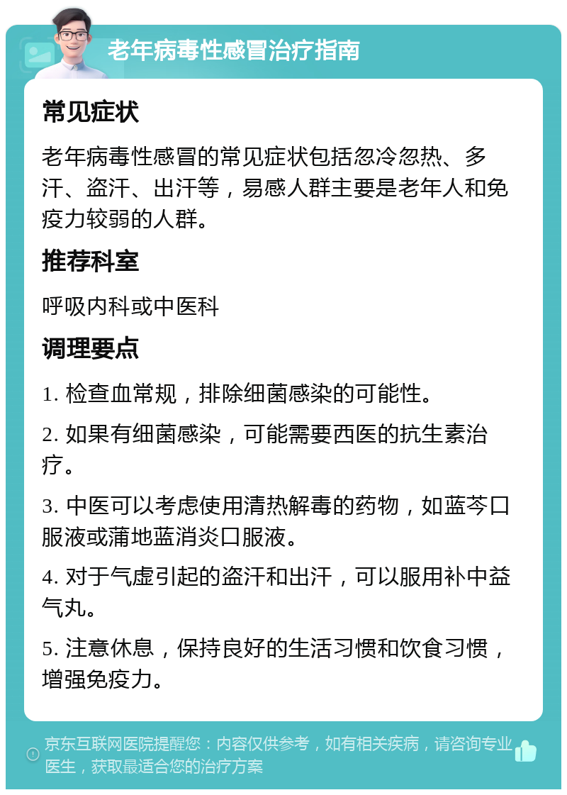 老年病毒性感冒治疗指南 常见症状 老年病毒性感冒的常见症状包括忽冷忽热、多汗、盗汗、出汗等，易感人群主要是老年人和免疫力较弱的人群。 推荐科室 呼吸内科或中医科 调理要点 1. 检查血常规，排除细菌感染的可能性。 2. 如果有细菌感染，可能需要西医的抗生素治疗。 3. 中医可以考虑使用清热解毒的药物，如蓝芩口服液或蒲地蓝消炎口服液。 4. 对于气虚引起的盗汗和出汗，可以服用补中益气丸。 5. 注意休息，保持良好的生活习惯和饮食习惯，增强免疫力。