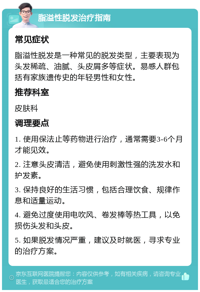 脂溢性脱发治疗指南 常见症状 脂溢性脱发是一种常见的脱发类型，主要表现为头发稀疏、油腻、头皮屑多等症状。易感人群包括有家族遗传史的年轻男性和女性。 推荐科室 皮肤科 调理要点 1. 使用保法止等药物进行治疗，通常需要3-6个月才能见效。 2. 注意头皮清洁，避免使用刺激性强的洗发水和护发素。 3. 保持良好的生活习惯，包括合理饮食、规律作息和适量运动。 4. 避免过度使用电吹风、卷发棒等热工具，以免损伤头发和头皮。 5. 如果脱发情况严重，建议及时就医，寻求专业的治疗方案。