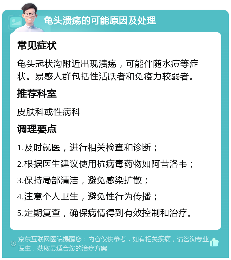 龟头溃疡的可能原因及处理 常见症状 龟头冠状沟附近出现溃疡，可能伴随水痘等症状。易感人群包括性活跃者和免疫力较弱者。 推荐科室 皮肤科或性病科 调理要点 1.及时就医，进行相关检查和诊断； 2.根据医生建议使用抗病毒药物如阿昔洛韦； 3.保持局部清洁，避免感染扩散； 4.注意个人卫生，避免性行为传播； 5.定期复查，确保病情得到有效控制和治疗。