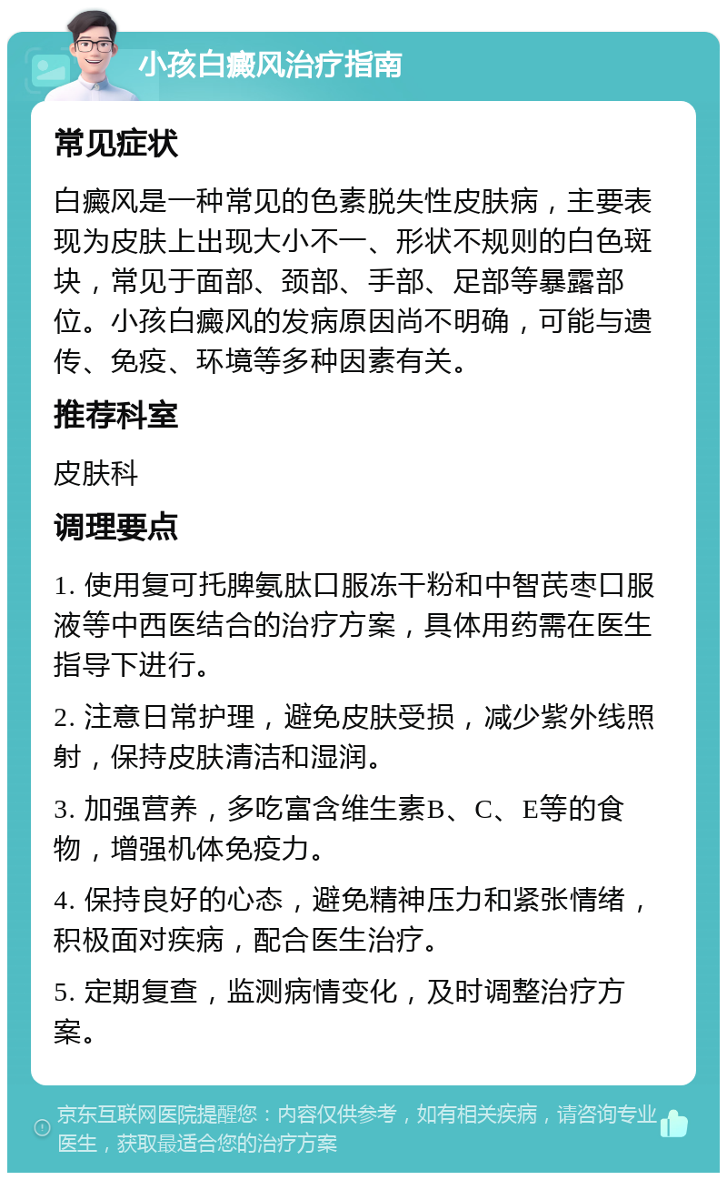 小孩白癜风治疗指南 常见症状 白癜风是一种常见的色素脱失性皮肤病，主要表现为皮肤上出现大小不一、形状不规则的白色斑块，常见于面部、颈部、手部、足部等暴露部位。小孩白癜风的发病原因尚不明确，可能与遗传、免疫、环境等多种因素有关。 推荐科室 皮肤科 调理要点 1. 使用复可托脾氨肽口服冻干粉和中智芪枣口服液等中西医结合的治疗方案，具体用药需在医生指导下进行。 2. 注意日常护理，避免皮肤受损，减少紫外线照射，保持皮肤清洁和湿润。 3. 加强营养，多吃富含维生素B、C、E等的食物，增强机体免疫力。 4. 保持良好的心态，避免精神压力和紧张情绪，积极面对疾病，配合医生治疗。 5. 定期复查，监测病情变化，及时调整治疗方案。