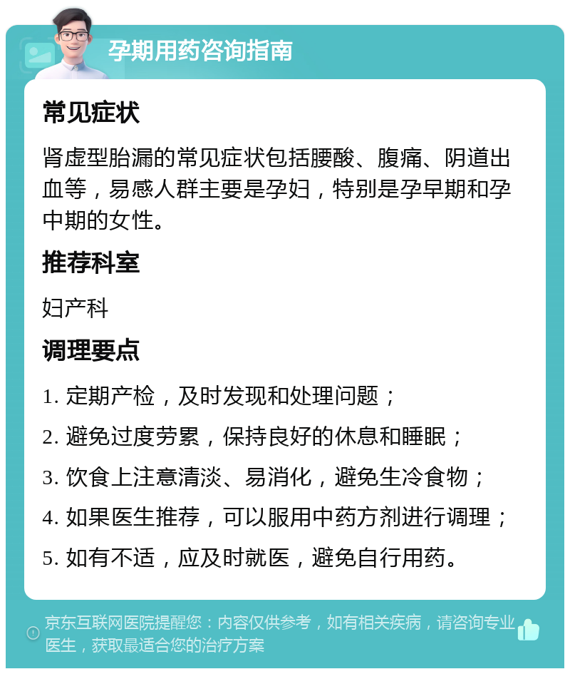 孕期用药咨询指南 常见症状 肾虚型胎漏的常见症状包括腰酸、腹痛、阴道出血等，易感人群主要是孕妇，特别是孕早期和孕中期的女性。 推荐科室 妇产科 调理要点 1. 定期产检，及时发现和处理问题； 2. 避免过度劳累，保持良好的休息和睡眠； 3. 饮食上注意清淡、易消化，避免生冷食物； 4. 如果医生推荐，可以服用中药方剂进行调理； 5. 如有不适，应及时就医，避免自行用药。