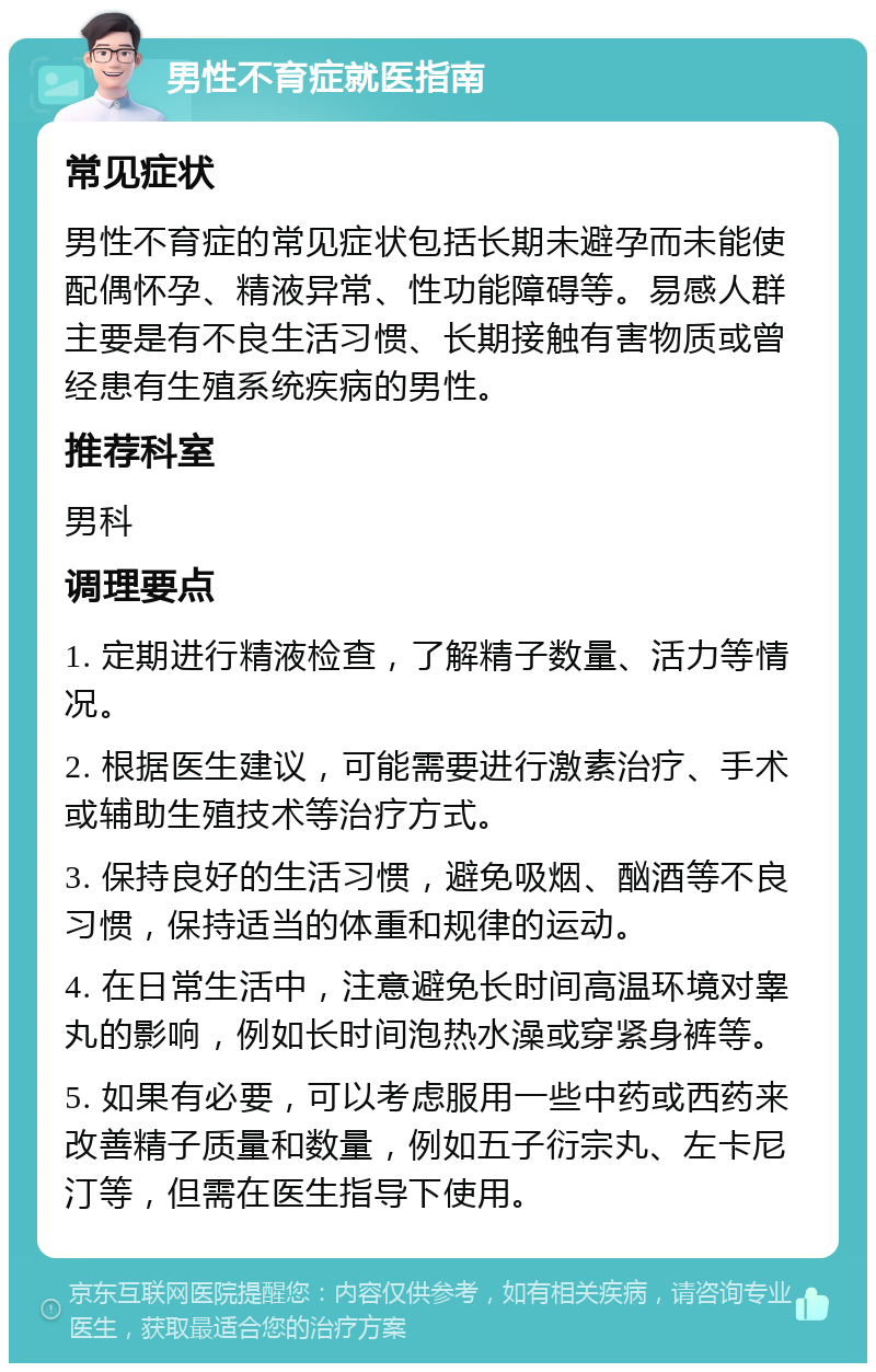 男性不育症就医指南 常见症状 男性不育症的常见症状包括长期未避孕而未能使配偶怀孕、精液异常、性功能障碍等。易感人群主要是有不良生活习惯、长期接触有害物质或曾经患有生殖系统疾病的男性。 推荐科室 男科 调理要点 1. 定期进行精液检查，了解精子数量、活力等情况。 2. 根据医生建议，可能需要进行激素治疗、手术或辅助生殖技术等治疗方式。 3. 保持良好的生活习惯，避免吸烟、酗酒等不良习惯，保持适当的体重和规律的运动。 4. 在日常生活中，注意避免长时间高温环境对睾丸的影响，例如长时间泡热水澡或穿紧身裤等。 5. 如果有必要，可以考虑服用一些中药或西药来改善精子质量和数量，例如五子衍宗丸、左卡尼汀等，但需在医生指导下使用。