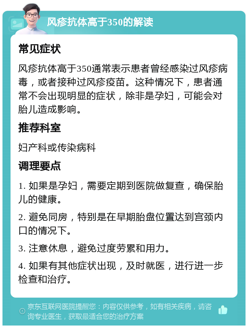 风疹抗体高于350的解读 常见症状 风疹抗体高于350通常表示患者曾经感染过风疹病毒，或者接种过风疹疫苗。这种情况下，患者通常不会出现明显的症状，除非是孕妇，可能会对胎儿造成影响。 推荐科室 妇产科或传染病科 调理要点 1. 如果是孕妇，需要定期到医院做复查，确保胎儿的健康。 2. 避免同房，特别是在早期胎盘位置达到宫颈内口的情况下。 3. 注意休息，避免过度劳累和用力。 4. 如果有其他症状出现，及时就医，进行进一步检查和治疗。