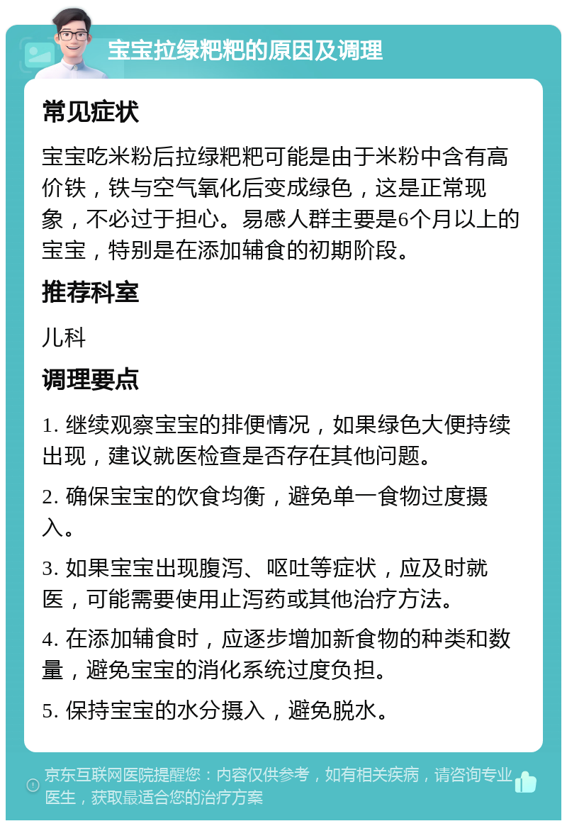 宝宝拉绿粑粑的原因及调理 常见症状 宝宝吃米粉后拉绿粑粑可能是由于米粉中含有高价铁，铁与空气氧化后变成绿色，这是正常现象，不必过于担心。易感人群主要是6个月以上的宝宝，特别是在添加辅食的初期阶段。 推荐科室 儿科 调理要点 1. 继续观察宝宝的排便情况，如果绿色大便持续出现，建议就医检查是否存在其他问题。 2. 确保宝宝的饮食均衡，避免单一食物过度摄入。 3. 如果宝宝出现腹泻、呕吐等症状，应及时就医，可能需要使用止泻药或其他治疗方法。 4. 在添加辅食时，应逐步增加新食物的种类和数量，避免宝宝的消化系统过度负担。 5. 保持宝宝的水分摄入，避免脱水。