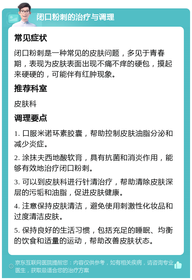 闭口粉刺的治疗与调理 常见症状 闭口粉刺是一种常见的皮肤问题，多见于青春期，表现为皮肤表面出现不痛不痒的硬包，摸起来硬硬的，可能伴有红肿现象。 推荐科室 皮肤科 调理要点 1. 口服米诺环素胶囊，帮助控制皮肤油脂分泌和减少炎症。 2. 涂抹夫西地酸软膏，具有抗菌和消炎作用，能够有效地治疗闭口粉刺。 3. 可以到皮肤科进行针清治疗，帮助清除皮肤深层的污垢和油脂，促进皮肤健康。 4. 注意保持皮肤清洁，避免使用刺激性化妆品和过度清洁皮肤。 5. 保持良好的生活习惯，包括充足的睡眠、均衡的饮食和适量的运动，帮助改善皮肤状态。