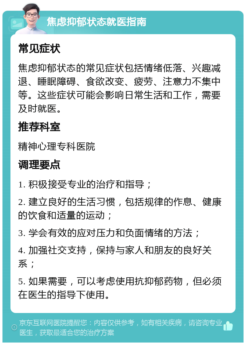 焦虑抑郁状态就医指南 常见症状 焦虑抑郁状态的常见症状包括情绪低落、兴趣减退、睡眠障碍、食欲改变、疲劳、注意力不集中等。这些症状可能会影响日常生活和工作，需要及时就医。 推荐科室 精神心理专科医院 调理要点 1. 积极接受专业的治疗和指导； 2. 建立良好的生活习惯，包括规律的作息、健康的饮食和适量的运动； 3. 学会有效的应对压力和负面情绪的方法； 4. 加强社交支持，保持与家人和朋友的良好关系； 5. 如果需要，可以考虑使用抗抑郁药物，但必须在医生的指导下使用。