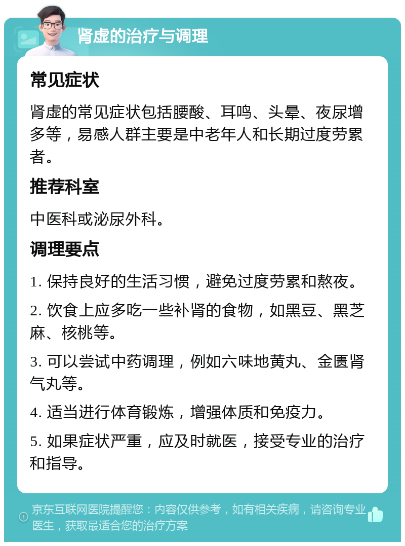 肾虚的治疗与调理 常见症状 肾虚的常见症状包括腰酸、耳鸣、头晕、夜尿增多等，易感人群主要是中老年人和长期过度劳累者。 推荐科室 中医科或泌尿外科。 调理要点 1. 保持良好的生活习惯，避免过度劳累和熬夜。 2. 饮食上应多吃一些补肾的食物，如黑豆、黑芝麻、核桃等。 3. 可以尝试中药调理，例如六味地黄丸、金匮肾气丸等。 4. 适当进行体育锻炼，增强体质和免疫力。 5. 如果症状严重，应及时就医，接受专业的治疗和指导。