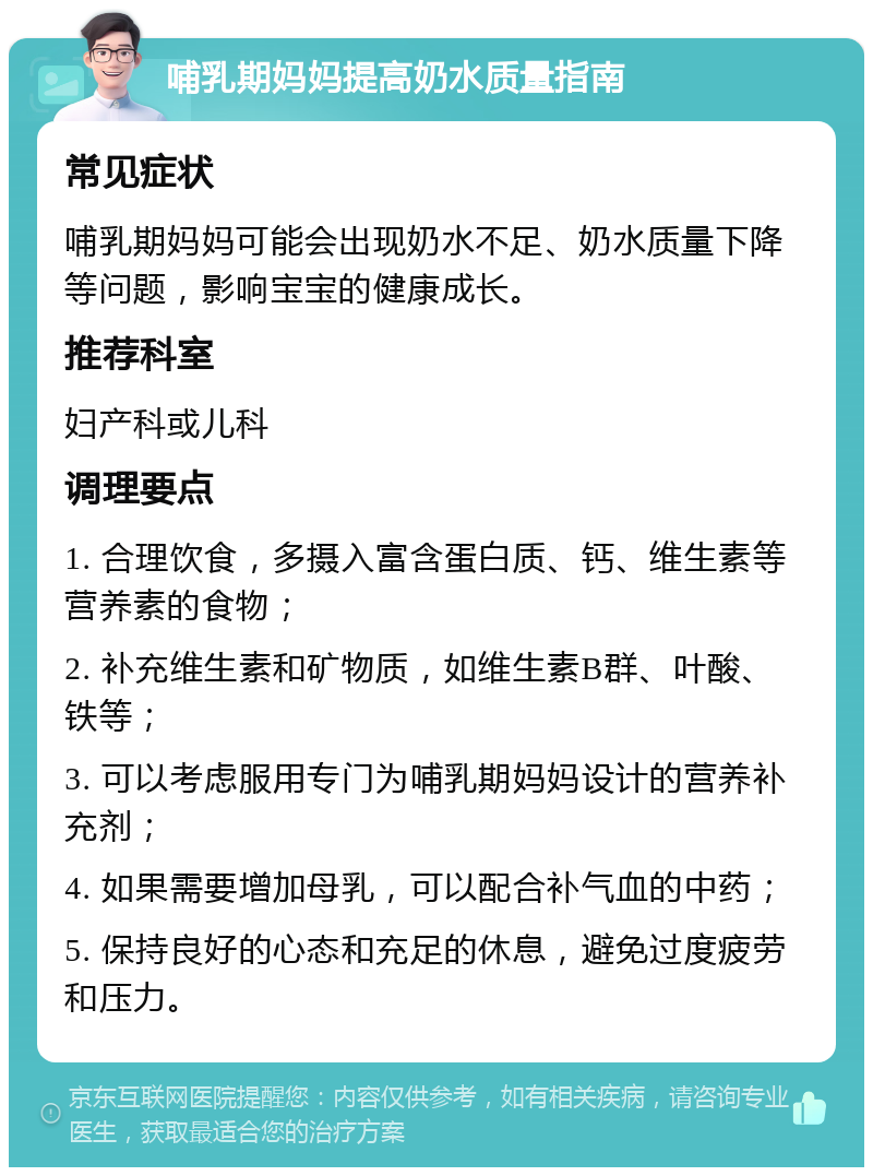 哺乳期妈妈提高奶水质量指南 常见症状 哺乳期妈妈可能会出现奶水不足、奶水质量下降等问题，影响宝宝的健康成长。 推荐科室 妇产科或儿科 调理要点 1. 合理饮食，多摄入富含蛋白质、钙、维生素等营养素的食物； 2. 补充维生素和矿物质，如维生素B群、叶酸、铁等； 3. 可以考虑服用专门为哺乳期妈妈设计的营养补充剂； 4. 如果需要增加母乳，可以配合补气血的中药； 5. 保持良好的心态和充足的休息，避免过度疲劳和压力。