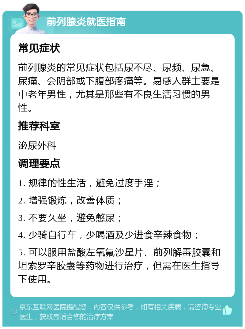 前列腺炎就医指南 常见症状 前列腺炎的常见症状包括尿不尽、尿频、尿急、尿痛、会阴部或下腹部疼痛等。易感人群主要是中老年男性，尤其是那些有不良生活习惯的男性。 推荐科室 泌尿外科 调理要点 1. 规律的性生活，避免过度手淫； 2. 增强锻炼，改善体质； 3. 不要久坐，避免憋尿； 4. 少骑自行车，少喝酒及少进食辛辣食物； 5. 可以服用盐酸左氧氟沙星片、前列解毒胶囊和坦索罗辛胶囊等药物进行治疗，但需在医生指导下使用。