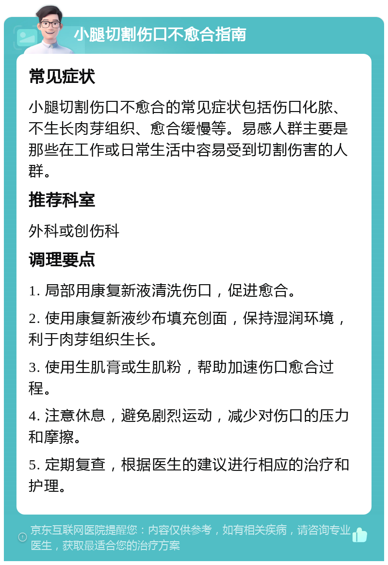 小腿切割伤口不愈合指南 常见症状 小腿切割伤口不愈合的常见症状包括伤口化脓、不生长肉芽组织、愈合缓慢等。易感人群主要是那些在工作或日常生活中容易受到切割伤害的人群。 推荐科室 外科或创伤科 调理要点 1. 局部用康复新液清洗伤口，促进愈合。 2. 使用康复新液纱布填充创面，保持湿润环境，利于肉芽组织生长。 3. 使用生肌膏或生肌粉，帮助加速伤口愈合过程。 4. 注意休息，避免剧烈运动，减少对伤口的压力和摩擦。 5. 定期复查，根据医生的建议进行相应的治疗和护理。