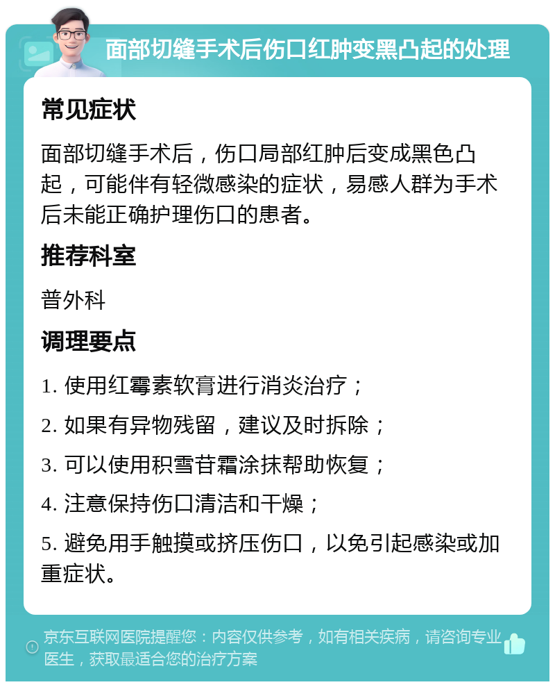 面部切缝手术后伤口红肿变黑凸起的处理 常见症状 面部切缝手术后，伤口局部红肿后变成黑色凸起，可能伴有轻微感染的症状，易感人群为手术后未能正确护理伤口的患者。 推荐科室 普外科 调理要点 1. 使用红霉素软膏进行消炎治疗； 2. 如果有异物残留，建议及时拆除； 3. 可以使用积雪苷霜涂抹帮助恢复； 4. 注意保持伤口清洁和干燥； 5. 避免用手触摸或挤压伤口，以免引起感染或加重症状。