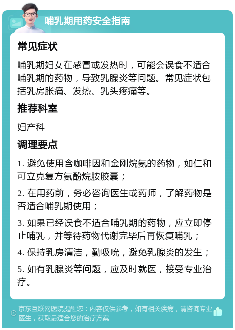 哺乳期用药安全指南 常见症状 哺乳期妇女在感冒或发热时，可能会误食不适合哺乳期的药物，导致乳腺炎等问题。常见症状包括乳房胀痛、发热、乳头疼痛等。 推荐科室 妇产科 调理要点 1. 避免使用含咖啡因和金刚烷氨的药物，如仁和可立克复方氨酚烷胺胶囊； 2. 在用药前，务必咨询医生或药师，了解药物是否适合哺乳期使用； 3. 如果已经误食不适合哺乳期的药物，应立即停止哺乳，并等待药物代谢完毕后再恢复哺乳； 4. 保持乳房清洁，勤吸吮，避免乳腺炎的发生； 5. 如有乳腺炎等问题，应及时就医，接受专业治疗。