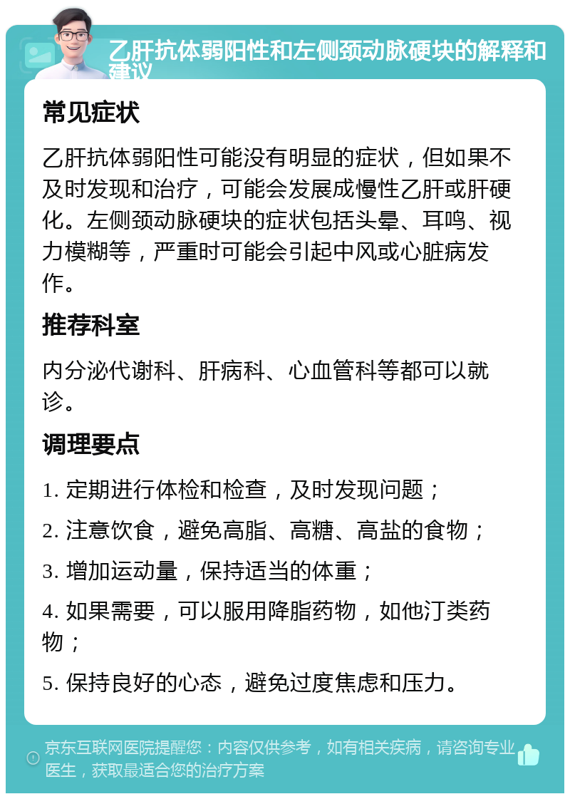 乙肝抗体弱阳性和左侧颈动脉硬块的解释和建议 常见症状 乙肝抗体弱阳性可能没有明显的症状，但如果不及时发现和治疗，可能会发展成慢性乙肝或肝硬化。左侧颈动脉硬块的症状包括头晕、耳鸣、视力模糊等，严重时可能会引起中风或心脏病发作。 推荐科室 内分泌代谢科、肝病科、心血管科等都可以就诊。 调理要点 1. 定期进行体检和检查，及时发现问题； 2. 注意饮食，避免高脂、高糖、高盐的食物； 3. 增加运动量，保持适当的体重； 4. 如果需要，可以服用降脂药物，如他汀类药物； 5. 保持良好的心态，避免过度焦虑和压力。