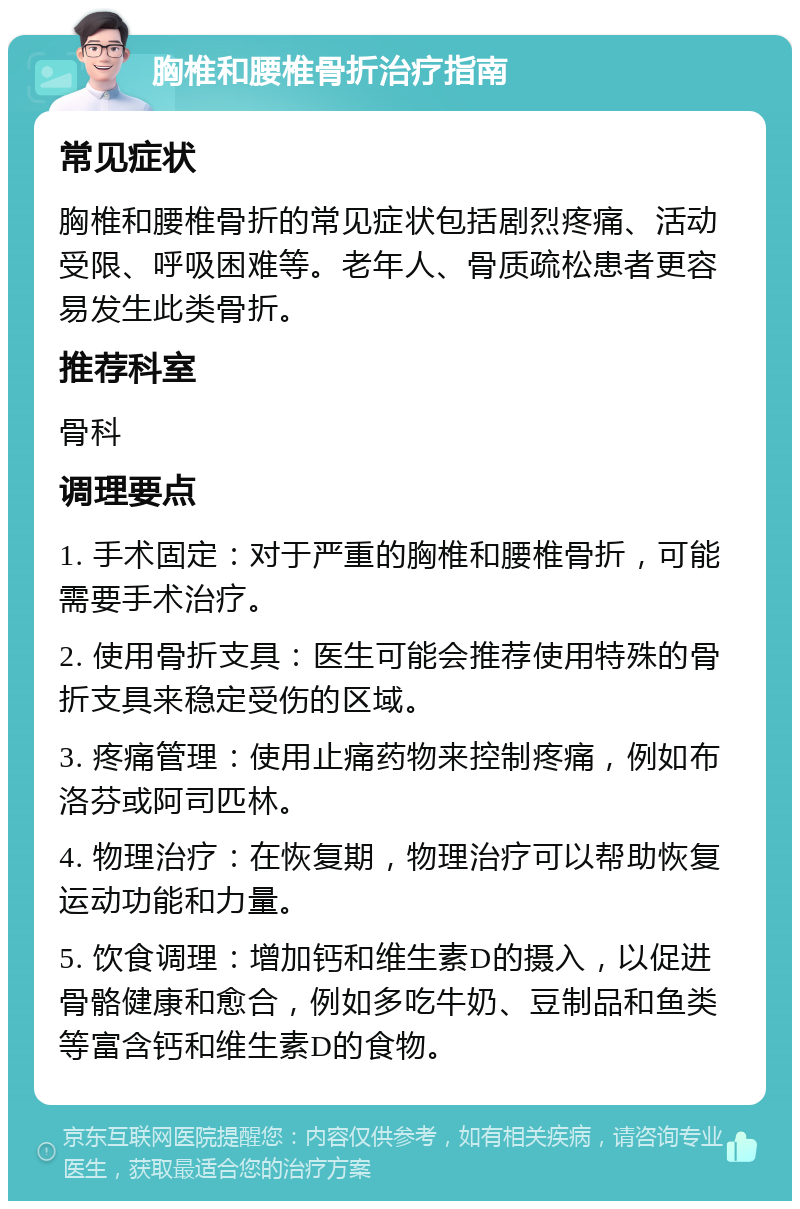 胸椎和腰椎骨折治疗指南 常见症状 胸椎和腰椎骨折的常见症状包括剧烈疼痛、活动受限、呼吸困难等。老年人、骨质疏松患者更容易发生此类骨折。 推荐科室 骨科 调理要点 1. 手术固定：对于严重的胸椎和腰椎骨折，可能需要手术治疗。 2. 使用骨折支具：医生可能会推荐使用特殊的骨折支具来稳定受伤的区域。 3. 疼痛管理：使用止痛药物来控制疼痛，例如布洛芬或阿司匹林。 4. 物理治疗：在恢复期，物理治疗可以帮助恢复运动功能和力量。 5. 饮食调理：增加钙和维生素D的摄入，以促进骨骼健康和愈合，例如多吃牛奶、豆制品和鱼类等富含钙和维生素D的食物。