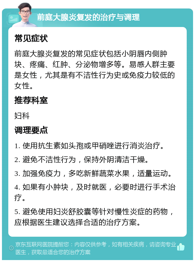 前庭大腺炎复发的治疗与调理 常见症状 前庭大腺炎复发的常见症状包括小阴唇内侧肿块、疼痛、红肿、分泌物增多等。易感人群主要是女性，尤其是有不洁性行为史或免疫力较低的女性。 推荐科室 妇科 调理要点 1. 使用抗生素如头孢或甲硝唑进行消炎治疗。 2. 避免不洁性行为，保持外阴清洁干燥。 3. 加强免疫力，多吃新鲜蔬菜水果，适量运动。 4. 如果有小肿块，及时就医，必要时进行手术治疗。 5. 避免使用妇炎舒胶囊等针对慢性炎症的药物，应根据医生建议选择合适的治疗方案。