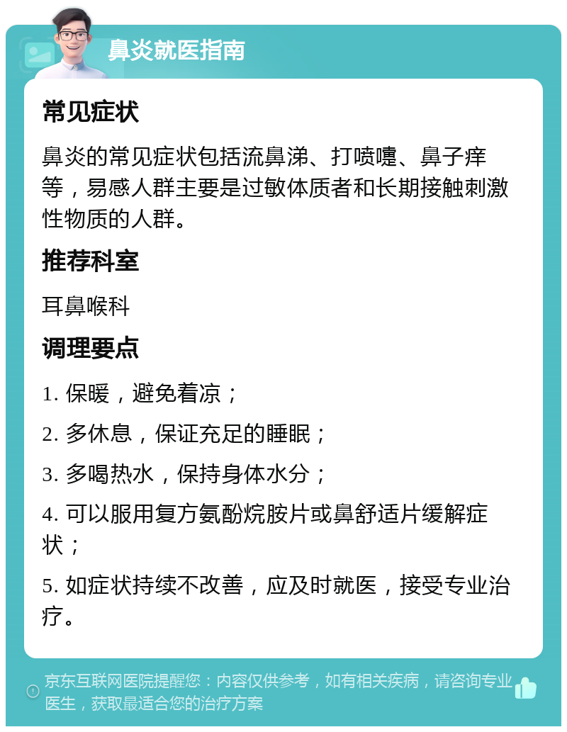 鼻炎就医指南 常见症状 鼻炎的常见症状包括流鼻涕、打喷嚏、鼻子痒等，易感人群主要是过敏体质者和长期接触刺激性物质的人群。 推荐科室 耳鼻喉科 调理要点 1. 保暖，避免着凉； 2. 多休息，保证充足的睡眠； 3. 多喝热水，保持身体水分； 4. 可以服用复方氨酚烷胺片或鼻舒适片缓解症状； 5. 如症状持续不改善，应及时就医，接受专业治疗。